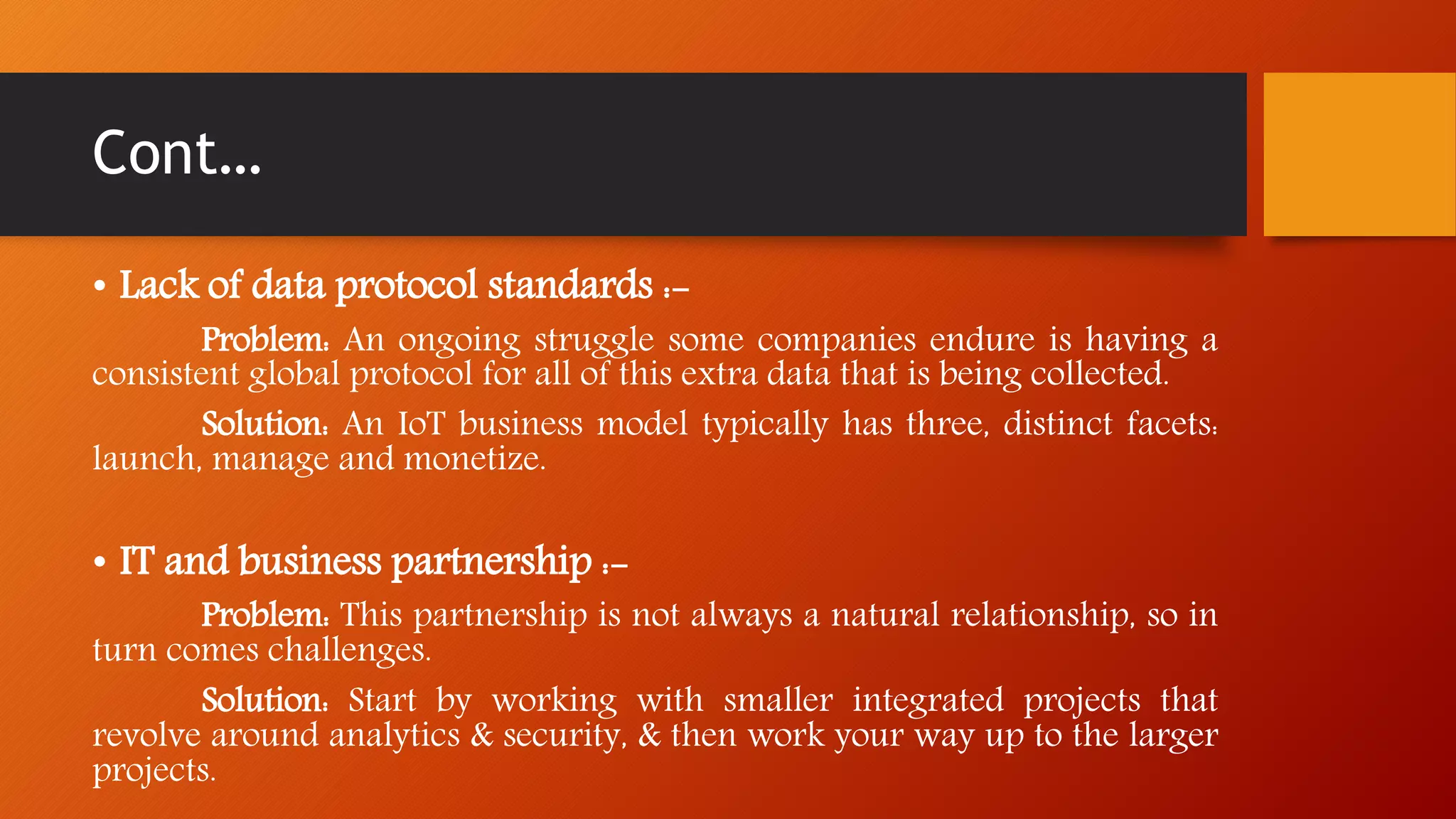 Cont…
• Lack of data protocol standards :-
Problem: An ongoing struggle some companies endure is having a
consistent global protocol for all of this extra data that is being collected.
Solution: An IoT business model typically has three, distinct facets:
launch, manage and monetize.
• IT and business partnership :-
Problem: This partnership is not always a natural relationship, so in
turn comes challenges.
Solution: Start by working with smaller integrated projects that
revolve around analytics & security, & then work your way up to the larger
projects.
 