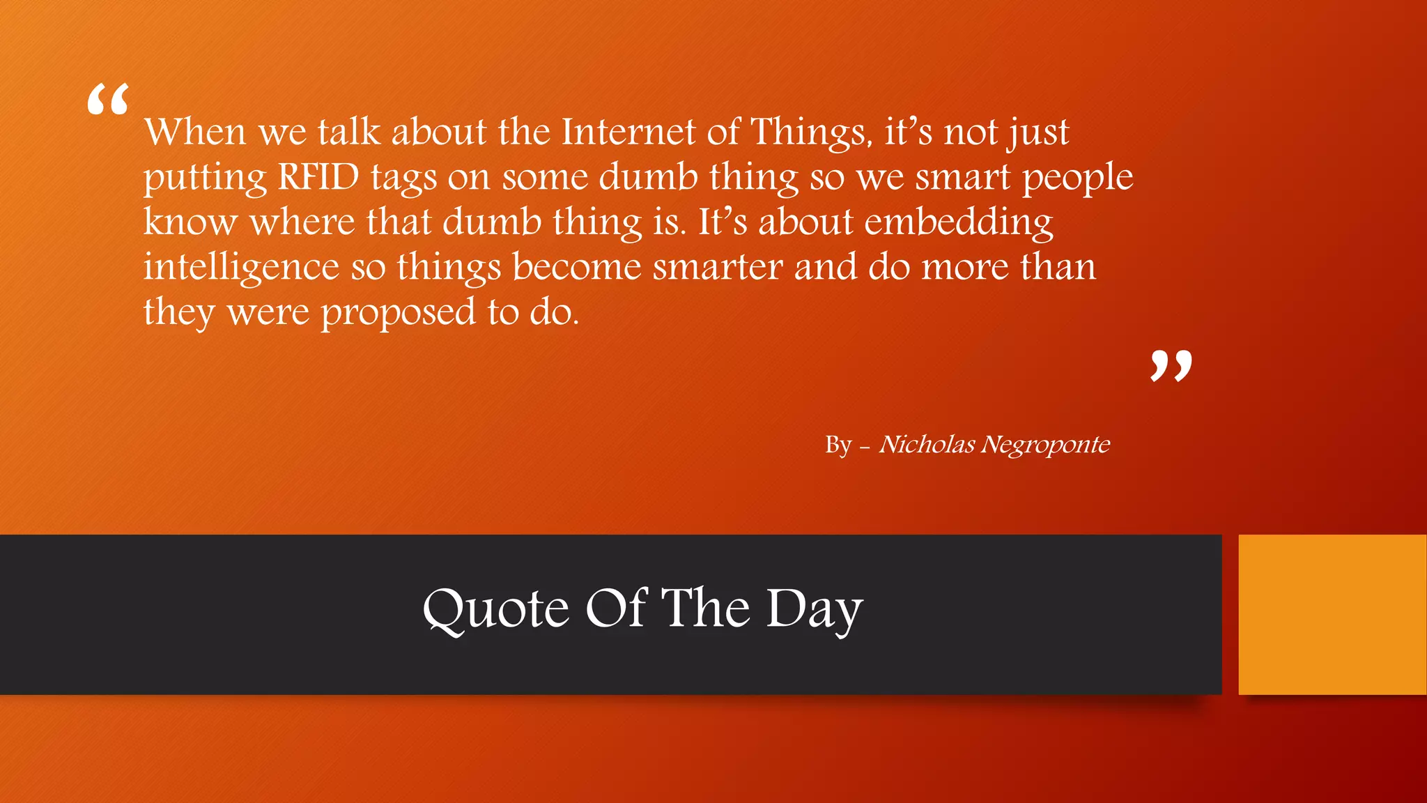 “
”
When we talk about the Internet of Things, it’s not just
putting RFID tags on some dumb thing so we smart people
know where that dumb thing is. It’s about embedding
intelligence so things become smarter and do more than
they were proposed to do.
By - Nicholas Negroponte
Quote Of The Day
 