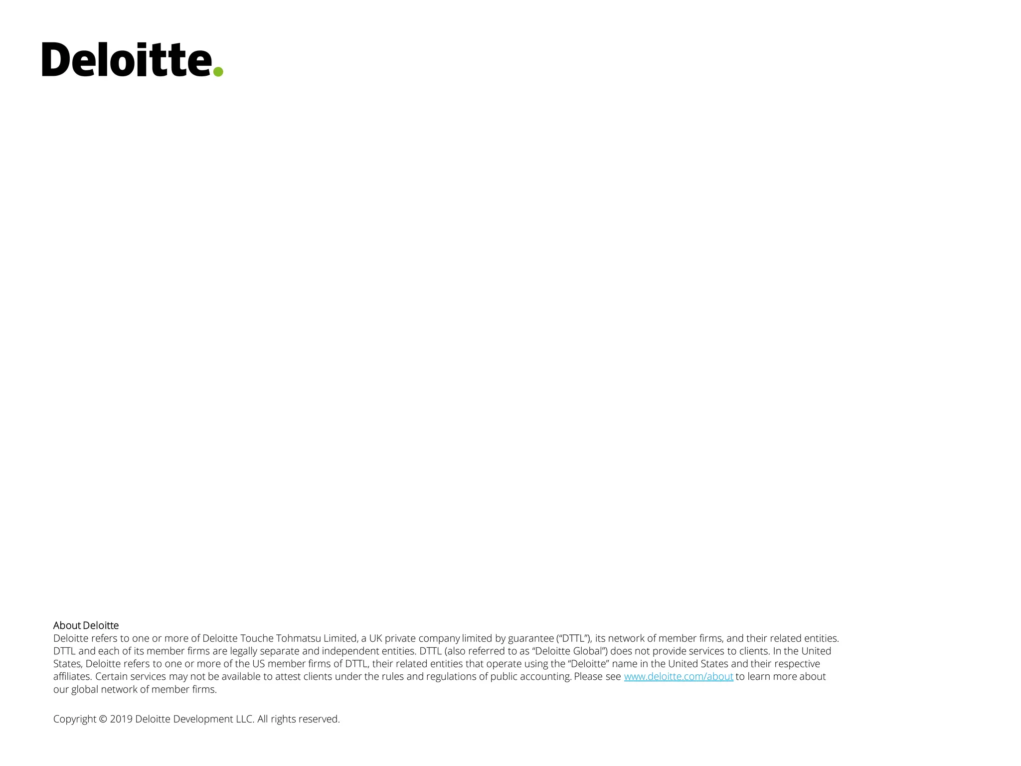 About Deloitte
Deloitte refers to one or more of Deloitte Touche Tohmatsu Limited, a UK private company limited by guarantee (“DTTL”), its network of member firms, and their related entities.
DTTL and each of its member firms are legally separate and independent entities. DTTL (also referred to as “Deloitte Global”) does not provide services to clients. In the United
States, Deloitte refers to one or more of the US member firms of DTTL, their related entities that operate using the “Deloitte” name in the United States and their respective
affiliates. Certain services may not be available to attest clients under the rules and regulations of public accounting. Please see www.deloitte.com/about to learn more about
our global network of member firms.
Copyright © 2019 Deloitte Development LLC. All rights reserved.
 