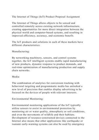 The Internet of Things (IoT) Product Proposal Assignment
The Internet of Things allows objects to be sensed and
controlled remotely across existing network infrastructure,
creating opportunities for more direct integration between the
physical world and computer-based systems, and resulting in
improved efficiency, accuracy, and economic benefit.
The IoT products and solutions in each of these markets have
different characteristics:
Manufacturing:
By networking machinery, sensors, and control systems
together, the IoT intelligent systems enable rapid manufacturing
of new products, dynamic response to product demands, and
real-time optimization of manufacturing production and supply
chain networks.
Media:
The combination of analytics for conversion tracking with
behavioral targeting and programmatic media has unlocked a
new level of precision that enables display advertising to be
focused on the devices of people with relevant interests.
Environmental Monitoring:
Environmental monitoring applications of the IoT typically
utilize sensors to assist in environmental protection by
monitoring air or water quality, atmospheric or soil conditions,
and even the movements of wildlife and their habitats.
Development of resource-constrained devices connected to the
Internet also means that other applications like earthquake or
tsunami early-warning systems can also be used by emergency
 