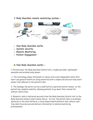  Body Guardian remote monitoring system:-
o How Body Guardian works
o System security
o Remote Monitoring
o Patient Engagement
How Body Guardian works:-
1. Patients wear the Body Guardian Control Unit, a highly portable, lightweight
wearable and wireless body sensor.
2. The technology allows individuals to remain active and independent while their
heart and general health are being monitored with a simple and discreet body-worn
sensor that adheres to the patient’s skin.
3. The bandage-like patch carries a small battery operated monitor sensor, so the
patient has complete mobility, allowing patients to go about their normal life
without restrictions.
4. Biometric data is delivered securely from the Body Guardian Control Unit to the
Body Guardian Connect smart phone device. In turn, the patient data is wirelessly
delivered to the Care Platform, a cloud-based Health platform that collects real-
time data from devices and delivers information to medical monitoring
professionals.
 
