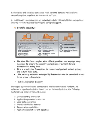 5. Physicians and clinicians can access their patients’ data and review alerts
securely anytime, anywhere via the web or an I pad.
6. Additionally, physicians can set individualized alert thresholds for each patient
allowing for individualized tracking and care plan support.
System security:-
 The Care Platform complies with HIPAA guidelines and employs many
measures to ensure the security and privacy of patient data is
maintained at every step.
 It is a priority for Preventives to respect and protect patient privacy
and in turn their data.
 The security measures employed by Preventives can be described across
three primary dimensions.
 Mobile Application Security
Developed by Preventive and connected to the Preventive Care Platform. As
collected or synchronized data lies at rest on the mobile device, the following
features help ensure it remains secure:
 Device identity protection
 Application password protection
 Local data encryption
 Protected internal memory
 Remote wipe capabilities
 Application secret for anti-spoofing
 
