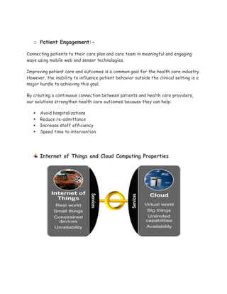 o Patient Engagement:-
Connecting patients to their care plan and care team in meaningful and engaging
ways using mobile web and sensor technologies.
Improving patient care and outcomes is a common goal for the health care industry.
However, the inability to influence patient behavior outside the clinical setting is a
major hurdle to achieving this goal.
By creating a continuous connection between patients and health care providers,
our solutions strengthen health care outcomes because they can help:
 Avoid hospitalizations
 Reduce re-admittance
 Increase staff efficiency
 Speed time to intervention
Internet of Things and Cloud Computing Properties
 