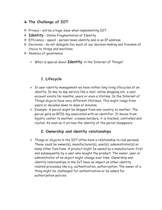 The Challenge of IOT
 Privacy – will be a huge issue when implementing IOT
 Identity - Online Fragmentation of Identity
 Efficiency – speed - person loses identity and is an IP address
 Decisions – do not delegate too much of our decision making and freedom of
choice to things and machines
 Absence of governance
 What is special about Identity in the Internet of Things?
1. Lifecycle
 In user identity management we have rather long living lifecycles of an
identity. In day to day service like e-mail, online shopping etc. a user
account exists for months, years or even a lifetime. In the Internet of
Things objects have very different lifetimes. This might range from
years or decades down to days or minutes.
 Example: A parcel might be shipped from one country to another. The
parcel gets an RFID tag associated with an identifier. It moves from
logistic center to another, crosses borders, it is tracked, controlled and
routed. As soon as it arrives the identity of the parcel disappears.
2. Ownership and identity relationships
 Things or objects in the IOT often have a relationship to real persons.
These could be owner(s), manufacturer(s), user(s), administrator(s) or
many other functions. A product might be owned by a manufacturer first
and subsequently by a user who bought the product. The owner, user or
administrator of an object might change over time. Ownership and
identity relationships in the IoT have an impact on other identity
related processes like e.g. authentication, authorization. The owner of a
thing might be challenged for authentication or be asked for
authorization policies.
 