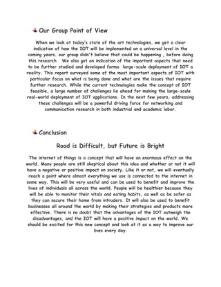 Our Group Point of View
When we look at today’s state of the art technologies, we get a clear
indication of how the IOT will be implemented on a universal level in the
coming years. our group didn't believe that could be happening , before doing
this research We also got an indication of the important aspects that need
to be further studied and developed forma large-scale deployment of IOT a
reality. This report surveyed some of the most important aspects of IOT with
particular focus on what is being done and what are the issues that require
further research. While the current technologies make the concept of IOT
feasible, a large number of challenges lie ahead for making the large-scale
real-world deployment of IOT applications. In the next few years, addressing
these challenges will be a powerful driving force for networking and
communication research in both industrial and academic labor.
Conclusion
Road is Difficult, but Future is Bright
The internet of things is a concept that will have an enormous effect on the
world. Many people are still skeptical about this idea and whether or not it will
have a negative or positive impact on society. Like it or not, we will eventually
reach a point where almost everything we use is connected to the internet in
some way. This will be very useful and can be used to benefit and improve the
lives of individuals all across the world. People will be healthier because they
will be able to monitor their vitals and eating habits, as well as be safer as
they can secure their home from intruders. It will also be used to benefit
businesses all around the world by making their strategies and products more
effective. There is no doubt that the advantages of the IOT outweigh the
disadvantages, and the IOT will have a positive impact on the world. We
should be excited for this new concept and look at it as a way to improve our
lives every day.
 