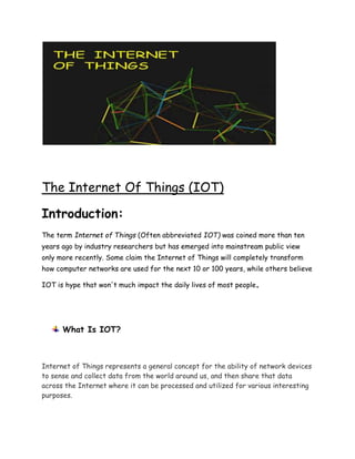 The Internet Of Things (IOT)
Introduction:
The term Internet of Things (Often abbreviated IOT) was coined more than ten
years ago by industry researchers but has emerged into mainstream public view
only more recently. Some claim the Internet of Things will completely transform
how computer networks are used for the next 10 or 100 years, while others believe
IOT is hype that won't much impact the daily lives of most people.
What Is IOT?
Internet of Things represents a general concept for the ability of network devices
to sense and collect data from the world around us, and then share that data
across the Internet where it can be processed and utilized for various interesting
purposes.
 