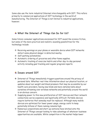Some also use the term industrial Internet interchangeably with IOT. This refers
primarily to commercial applications of IOT technology in the world of
manufacturing. The Internet of Things is not limited to industrial applications,
however.
What the Internet of Things Can Do for Us?
Some future consumer applications envisioned for IOT sound like science fiction,
but some of the more practical and realistic sounding possibilities for the
technology include:
 Receiving warnings on your phone or wearable device when IOT networks
detect some physical danger is detected nearby.
 Self-parking automobiles.
 Automatic ordering of groceries and other home supplies.
 Automatic tracking of exercise habits and other day-to-day personal
activity including goal tracking and regular progress reports.
Issues around IOT
 Internet of Things immediately triggers questions around the privacy of
personal data. Whether real-time information about our physical location, or
updates about our weight and blood pressure that may be accessible by our
health care providers, having new kinds and more detailed data about
ourselves streaming over wireless networks and potentially around the world
is an obvious concern.
 Supplying power to this new proliferation of IOT devices and their network
connections can be expensive and logistically difficult. Portable devices
require batteries that someday must be replaced. Although many mobile
devices are optimized for lower power usage, energy costs to keep
potentially billions of them running remains high.
 Numerous corporations and start-up ventures have latched onto the
Internet of Things concept looking to take advantage of whatever business
opportunities are available. While competition in the market helps lower
 