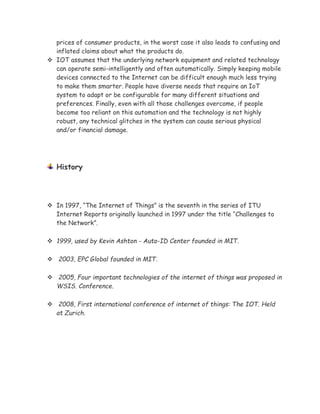 prices of consumer products, in the worst case it also leads to confusing and
inflated claims about what the products do.
 IOT assumes that the underlying network equipment and related technology
can operate semi-intelligently and often automatically. Simply keeping mobile
devices connected to the Internet can be difficult enough much less trying
to make them smarter. People have diverse needs that require an IoT
system to adapt or be configurable for many different situations and
preferences. Finally, even with all those challenges overcome, if people
become too reliant on this automation and the technology is not highly
robust, any technical glitches in the system can cause serious physical
and/or financial damage.
History
 In 1997, “The Internet of Things” is the seventh in the series of ITU
Internet Reports originally launched in 1997 under the title “Challenges to
the Network”.
 1999, used by Kevin Ashton - Auto-ID Center founded in MIT.
 2003, EPC Global founded in MIT.
 2005, Four important technologies of the internet of things was proposed in
WSIS. Conference.
 2008, First international conference of internet of things: The IOT. Held
at Zurich.
 
