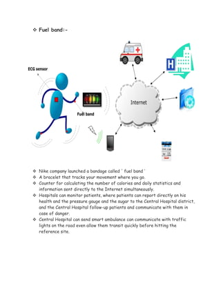  Fuel band:-
 Nike company launched a bandage called ' fuel band ‘
 A bracelet that tracks your movement where you go.
 Counter for calculating the number of calories and daily statistics and
information sent directly to the Internet simultaneously.
 Hospitals can monitor patients, where patients can report directly on his
health and the pressure gauge and the sugar to the Central Hospital district,
and the Central Hospital follow-up patients and communicate with them in
case of danger.
 Central Hospital can send smart ambulance can communicate with traffic
lights on the road even allow them transit quickly before hitting the
reference site.
 