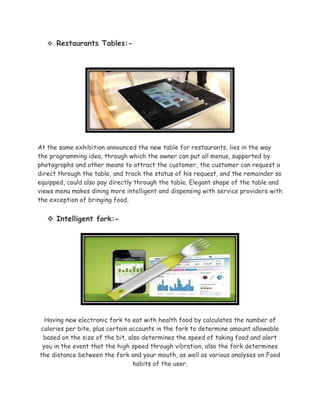  Restaurants Tables:-
At the same exhibition announced the new table for restaurants, lies in the way
the programming idea, through which the owner can put all menus, supported by
photographs and other means to attract the customer, the customer can request a
direct through the table, and track the status of his request, and the remainder so
equipped, could also pay directly through the table. Elegant shape of the table and
views menu makes dining more intelligent and dispensing with service providers with
the exception of bringing food.
 Intelligent fork:-
Having new electronic fork to eat with health food by calculates the number of
calories per bite, plus certain accounts in the fork to determine amount allowable
based on the size of the bit, also determines the speed of taking food and alert
you in the event that the high speed through vibration, also the fork determines
the distance between the fork and your mouth, as well as various analyses on Food
habits of the user.
 
