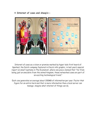  Internet of cows and sheep’s:-
Internet of cows as a vision or promise marked by hyper bole first heard of
Sparked, the Dutch company featured in Cisco’s info graphic, in last year’s special
report on smart systems in The Economist, where one piece claimed that “far from
being just an anecdote from the animal kingdom, these networked cows are part of
an exciting technological trend.”
Each cow generates on average about 200MB of information per year. Factor that
figure for an entire herd and that is more information than a local server can
manage .imagine what internet of things can do.
 