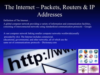 The Internet – Packets, Routers & IP 
Addresses 
Definition of The Internet… 
A global computer network providing a variety of information and communication facilities, 
consisting of interconnected networks using standardized communication protocols – Google 
A vast computer network linking smaller computer networks worldwide(usually 
preceded by the). The Internet includes commercial, 
educational, governmental, and other networks, all of which use the 
same set of communications protocols – Dictionary.com 
 