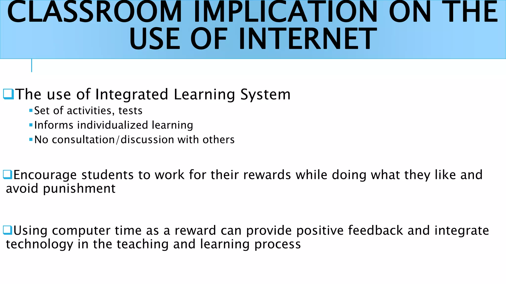 CLASSROOM IMPLICATION ON THE
USE OF INTERNET
The use of Integrated Learning System
Set of activities, tests
Informs individualized learning
No consultation/discussion with others
Encourage students to work for their rewards while doing what they like and
avoid punishment
Using computer time as a reward can provide positive feedback and integrate
technology in the teaching and learning process
 