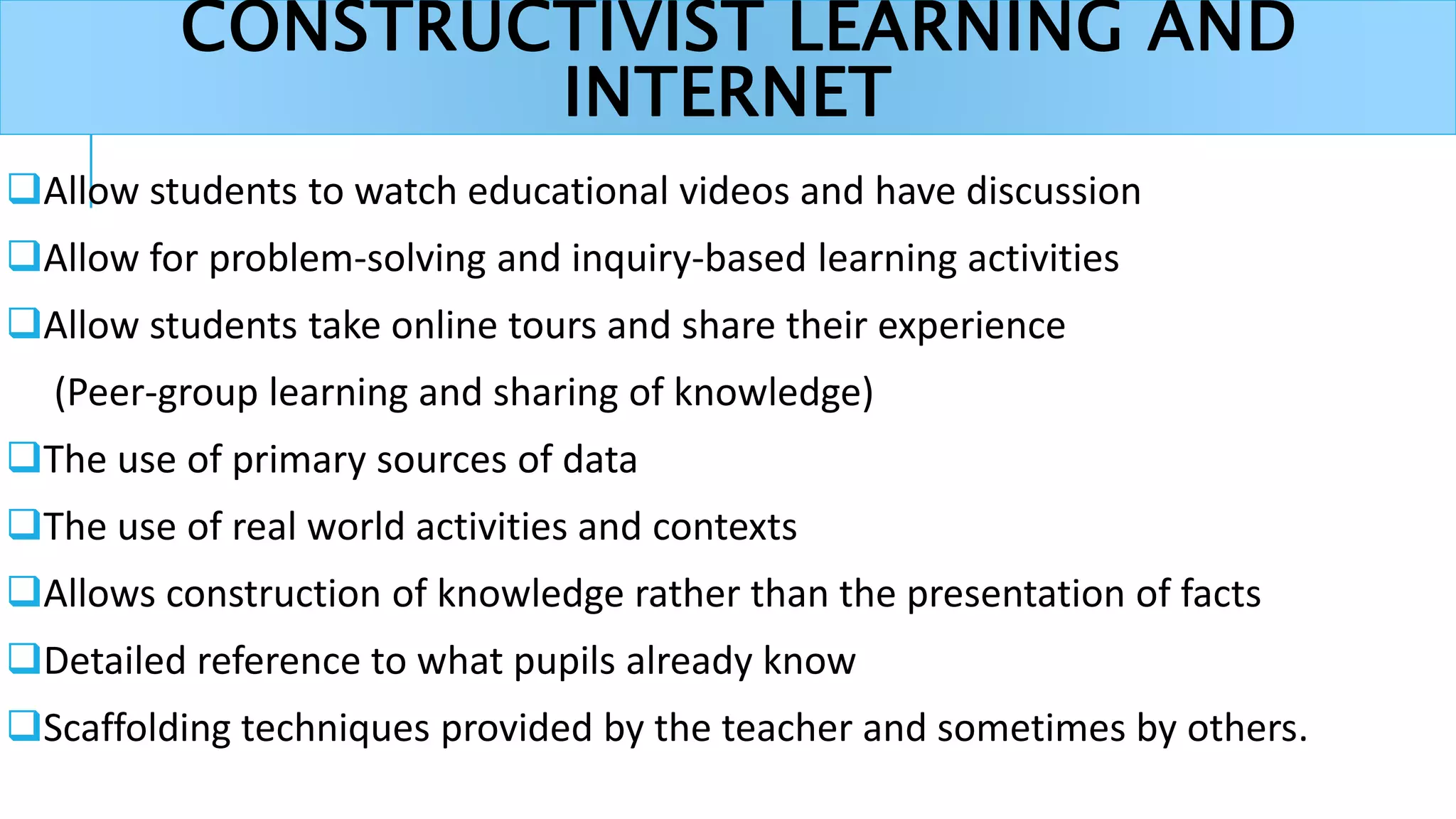 CONSTRUCTIVIST LEARNING AND
INTERNET
Allow students to watch educational videos and have discussion
Allow for problem-solving and inquiry-based learning activities
Allow students take online tours and share their experience
(Peer-group learning and sharing of knowledge)
The use of primary sources of data
The use of real world activities and contexts
Allows construction of knowledge rather than the presentation of facts
Detailed reference to what pupils already know
Scaffolding techniques provided by the teacher and sometimes by others.
 
