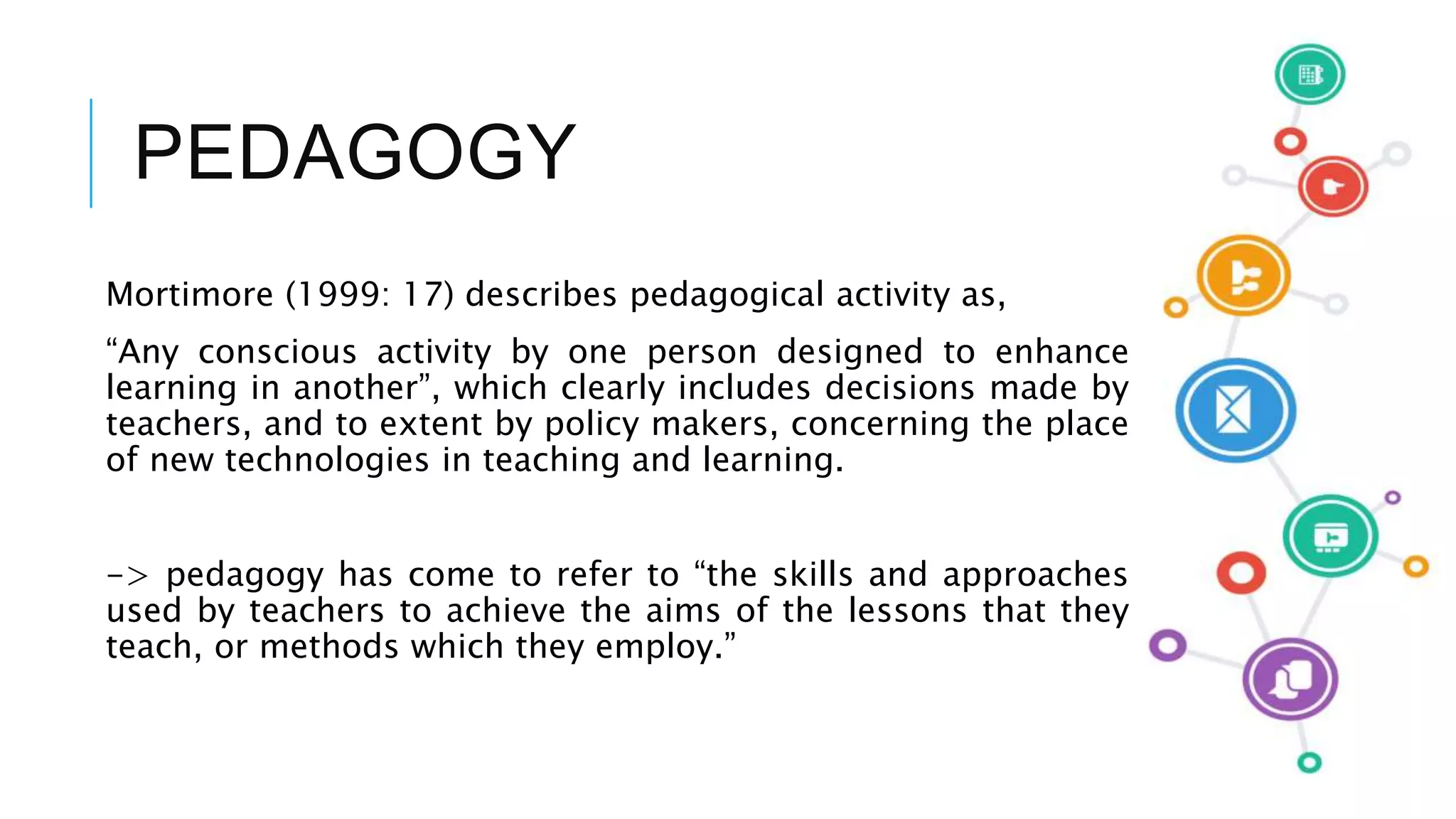 PEDAGOGY
Mortimore (1999: 17) describes pedagogical activity as,
“Any conscious activity by one person designed to enhance
learning in another”, which clearly includes decisions made by
teachers, and to extent by policy makers, concerning the place
of new technologies in teaching and learning.
-> pedagogy has come to refer to “the skills and approaches
used by teachers to achieve the aims of the lessons that they
teach, or methods which they employ.”
 