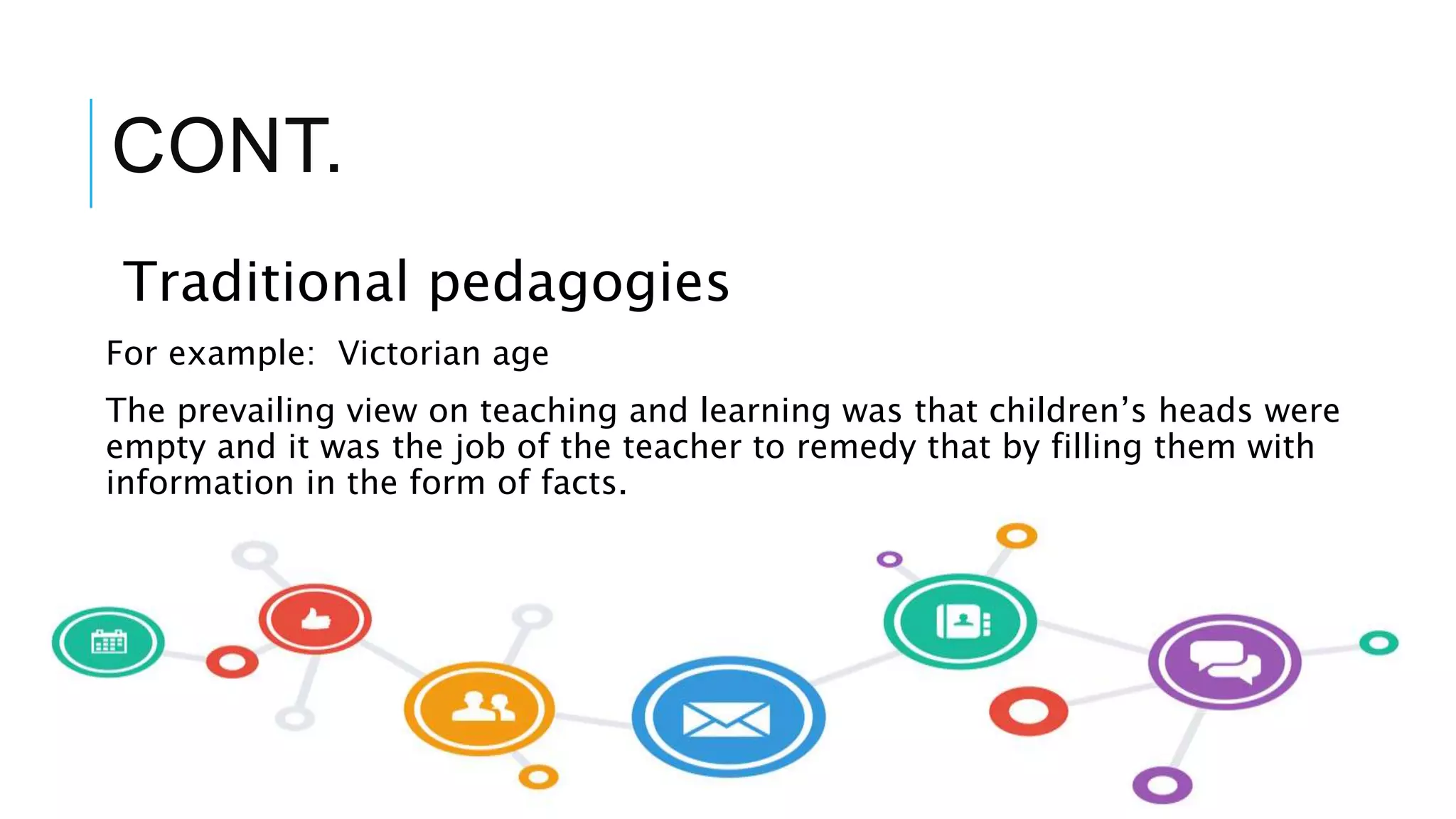CONT.
Traditional pedagogies
For example: Victorian age
The prevailing view on teaching and learning was that children’s heads were
empty and it was the job of the teacher to remedy that by filling them with
information in the form of facts.
 