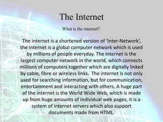 The Internet 
What is the internet? 
The internet is a shortened version of ‘Inter-Network’, 
the internet is a global computer network which is used 
by millions of people everyday. The internet is the 
largest computer network in the world, which connects 
millions of computers together which are digitally linked 
by cable, fibre or wireless links. The internet is not only 
used for searching information, but for communication, 
entertainment and interacting with others. A huge part 
of the internet is the World Wide Web, which is made 
up from huge amounts of individual web pages, it is a 
system of internet servers which also support 
documents made from HTML. 
 