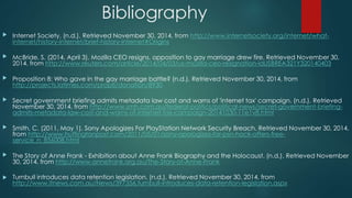 Bibliography 
 Internet Society. (n.d.). Retrieved November 30, 2014, from http://www.internetsociety.org/internet/what-internet/ 
history-internet/brief-history-internet#Origins 
 McBride, S. (2014, April 3). Mozilla CEO resigns, opposition to gay marriage drew fire. Retrieved November 30, 
2014, from http://www.reuters.com/article/2014/04/03/us-mozilla-ceo-resignation-idUSBREA321Y320140403 
 Proposition 8: Who gave in the gay marriage battle? (n.d.). Retrieved November 30, 2014, from 
http://projects.latimes.com/prop8/donation/8930 
 Secret government briefing admits metadata law cost and warns of 'internet tax' campaign. (n.d.). Retrieved 
November 30, 2014, from http://www.smh.com.au/federal-politics/political-news/secret-government-briefing-admits- 
metadata-law-cost-and-warns-of-internet-tax-campaign-20141030-11e1v8.html 
 Smith, C. (2011, May 1). Sony Apologizes For PlayStation Network Security Breach. Retrieved November 30, 2014, 
from http://www.huffingtonpost.com/2011/05/01/sony-apologizes-for-psn-hack-offers-free-service_ 
n_856008.html 
 The Story of Anne Frank - Exhibition about Anne Frank Biography and the Holocaust. (n.d.). Retrieved November 
30, 2014, from http://www.annefrank.org.au/The-Story-of-Anne-Frank 
 Turnbull introduces data retention legislation. (n.d.). Retrieved November 30, 2014, from 
http://www.itnews.com.au/News/397356,turnbull-introduces-data-retention-legislation.aspx 
 