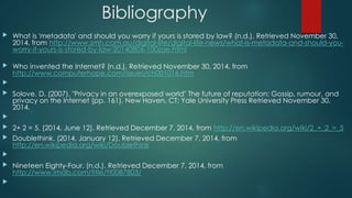 Bibliography 
 What is 'metadata' and should you worry if yours is stored by law? (n.d.). Retrieved November 30, 
2014, from http://www.smh.com.au/digital-life/digital-life-news/what-is-metadata-and-should-you-worry- 
if-yours-is-stored-by-law-20140806-100zae.html 
 Who invented the Internet? (n.d.). Retrieved November 30, 2014, from 
http://www.computerhope.com/issues/ch001016.htm 
 
 Solove, D. (2007). "Privacy in an overexposed world" The future of reputation: Gossip, rumour, and 
privacy on the Internet (pp. 161). New Haven, CT: Yale University Press Retrieved November 30, 
2014. 
 
 2+ 2 = 5. (2014, June 12). Retrieved December 7, 2014, from http://en.wikipedia.org/wiki/2_+_2_=_5 
 Doublethink. (2014, January 12). Retrieved December 7, 2014, from 
http://en.wikipedia.org/wiki/Doublethink 
 
 Nineteen Eighty-Four. (n.d.). Retrieved December 7, 2014, from 
http://www.imdb.com/title/tt0087803/ 
 
 