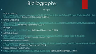 Bibliography 
 Images 
Online banking 
http://www.quickmeme.com/img/4b/4b99cf0a572e13b1b95eb362ea357d546fc224055803743cab5 
93dcb26478374.jpg Retrieved December 7, 2014. 
 Online Shopping 
 http://www.quickmeme.com/img/1e/1ed92980f7074e7bf1735b1e46228a8239f3f2cd09e2cf735050f2 
f679b209aa.jpg Retrieved December 7, 2014. 
 Google It 
 https://i.imgflip.com/8vni2.jpg Retrieved November 7, 2014. 
 A.R.G.U.S Drone 
 http://www.extremetech.com/wp-content/uploads/2013/01/9a16a33e-462e-4149-a9a8- 
5f2e11c2c6b6.Full_.jpg Retrieved December 7, 2014. 
 Hacked Facebook Account 
 http://www.quickmeme.com/img/cf/cf5139ec20c1f53dd86a3deaab0ae050a3bafaff326f09bf2d688 
e1864c6e226.jpg Retrieved December 7, 2014. 
 Hacked ICloud Nude Photos 
 http://cdn.meme.am/instances/500x/54537813.jpg Retrieved November 7, 2014. 
 