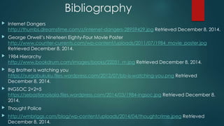 Bibliography 
 Internet Dangers 
http://thumbs.dreamstime.com/z/internet-dangers-28959429.jpg Retrieved December 8, 2014. 
 George Orwell’s Nineteen Eighty-Four Movie Poster 
http://www.counter-currents.com/wp-content/uploads/2011/07/1984_movie_poster.jpg 
Retrieved December 8, 2014. 
 1984 Hierarchy 
http://www.bookdrum.com/images/books/22051_m.jpg Retrieved December 8, 2014. 
 Big Brother is watching you 
https://surgabukuku.files.wordpress.com/2012/07/bb-is-watching-you.png Retrieved 
December 8, 2014. 
 INGSOC 2+2=5 
https://sebastianoisaia.files.wordpress.com/2014/03/1984-ingsoc.jpg Retrieved December 8, 
2014. 
 Thought Police 
 http://wmbriggs.com/blog/wp-content/uploads/2014/04/thoughtcrime.jpeg Retrieved 
December 8, 2014. 
 