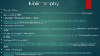 Bibliography 
 Thought Crime 
 http://solomonradley.files.wordpress.com/2013/04/tumblr_lbo1swqf6x1qb50kc.jpg Retrieved 
December 8, 2014. 
 Facebook Manipulating News Feeds 
 http://www.wonderoftech.com/wp-content/uploads/2014/07/Facebook-News-Feed- 
Experiment.jpg Retrieved December 8, 2014. 
 Facebook Test Results 
 http://cdn1.tnwcdn.com/wp-content/blogs.dir/1/files/2014/06/F1.large_.jpg Retrieved December 8, 
2014. 
 Facebook’s DeepFace Program 
http://www.technologyreview.com/sites/default/files/images/DeepFace3.jpg Retrieved December 
8, 2014. 
 Australian Drone Incident 
 http://www.news.com.au/technology/innovation/gstring-in-the-backyard-pic-just-the-beginning-drone- 
privacy-and-security-a-big-problem/story-fnpjxnlk-1227125689958 Retrieved December 8, 
2014. 
 Mozilla Firefox CEO 
 http://www.thegailygrind.com/2014/03/28/mozilla-firefox-employees-ask-ceo-step-anti-gay-donations/ 
Retrieved December 8, 2014. 
 