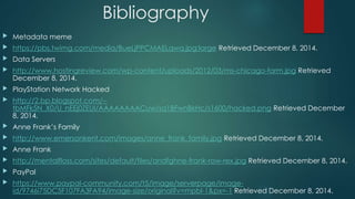 Bibliography 
 Metadata meme 
 https://pbs.twimg.com/media/BueLjPPCMAELqwq.jpg:large Retrieved December 8, 2014. 
 Data Servers 
 http://www.hostingreview.com/wp-content/uploads/2012/03/ms-chicago-farm.jpg Retrieved 
December 8, 2014. 
 PlayStation Network Hacked 
 http://2.bp.blogspot.com/-- 
tbMFk5N_X0/U_nEEj0ZEUI/AAAAAAAACuw/sq1BFwnBkHc/s1600/hacked.png Retrieved December 
8, 2014. 
 Anne Frank’s Family 
 http://www.emersonkent.com/images/anne_frank_family.jpg Retrieved December 8, 2014. 
 Anne Frank 
 http://mentalfloss.com/sites/default/files/andfghne-frank-row-rex.jpg Retrieved December 8, 2014. 
 PayPal 
 https://www.paypal-community.com/t5/image/serverpage/image-id/ 
9746i75DC5F107FA3FA94/image-size/original?v=mpbl-1&px=-1 Retrieved December 8, 2014. 
 