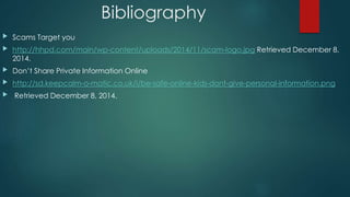 Bibliography 
 Scams Target you 
 http://hhpd.com/main/wp-content/uploads/2014/11/scam-logo.jpg Retrieved December 8, 
2014. 
 Don’t Share Private Information Online 
 http://sd.keepcalm-o-matic.co.uk/i/be-safe-online-kids-dont-give-personal-information.png 
 Retrieved December 8, 2014. 
