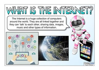 The Internet is a huge collection of computers
around the world. They are all linked together and
they can ‘talk’ to each other, sharing data, images,
music and other types of information.
 