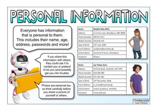 Everyone has information
that is personal to them.
This includes their name, age,
address, passwords and more!
Name Maddie	May	Mills
Address 12	Circle	Lane,	Woodbury,	NB7	8MN
Phone Number 049	617	817
Mobile	Number 078	628	192
Date	of Birth 10th June	2009
Email	Address maddiem@emailme.gb
School	Name Sunshine	Primary,	Woodbury
Password flowers
Name Jay	Tobias	Sims
Address 5A	Park	Road,	Smillville,	S87	2PM
Phone Number 018	284	989
Mobile	Number 075 392	981
Date	of Birth 19th December	2004
Email	Address jt_iscool@myemail.gb
School	Name Inspire	Academy,	Smillville
Password minecraftrules
If you share this
information with others,
they could use it to
contact you or pretend
to be you (and possibly
get you into trouble).
Photos are personal too,
so think carefully before
you share a picture of
yourself or others.
 