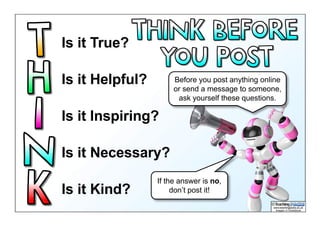 Is it True?
Is it Helpful?
Is it Inspiring?
Is it Necessary?
Is it Kind?
Before you post anything online
or send a message to someone,
ask yourself these questions.
If the answer is no,
don’t post it!
 