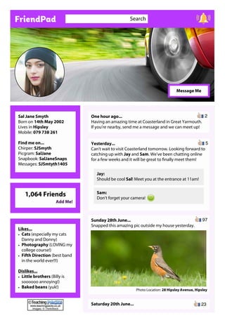 FriendPad Search
Sal Jane Smyth
Born on 14th May 2002
Lives in Hipsley
Mobile: 079 738 261
Find me on...
Chirper: SJSmyth
Picgram: SalJane
Snapbook: SalJaneSnaps
Messages: SJSmtyth1405
One hour ago...
Having an amazing time at Coasterland in Great Yarmouth.
If you’re nearby, send me a message and we can meet up!
Yesterday...
Can’t wait to visit Coasterland tomorrow. Looking forward to
catching up with Jay and Sam. We’ve been chatting online
for a few weeks and it will be great to finally meet them!
Jay:
Should be cool Sal! Meet you at the entrance at 11am!
Sam:
Don’t forget your camera!
Message Me
Sunday 28th June...
Snapped this amazing pic outside my house yesterday.
Photo Location: 28 Hipsley Avenue, Hipsley
Saturday 20th June...
Likes...
• Cats (especially my cats
Danny and Donny)
• Photography (LOVING my
college course!)
• Fifth Direction (best band
in the world ever!!!)
Dislikes...
• Little brothers (Billy is
soooooo annoying!)
• Baked beans (yuk!)
2
5
97
1,064 Friends
Add Me!
23www.teachingpacks.co.uk
Images: © ThinkStock
©
 