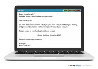 www.teachingpacks.co.uk
Images: © ThinkStock©
MyEmail Reply Forward Delete
From: Kimly Bank PLC
Subject: Your account has been compromised
Dear Sir / Madam,
We have detected fraudulent activity in your bank account. To keep your money
and personal details safe, we have temporarily closed your account.
To gain access to your funds, please log in now at:
Online Banking - Kimly Bank PLC
Please do not reply to this email.
Manager
Kimly Bank PLC
 