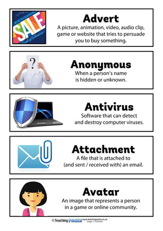 Advert
A picture, animation, video, audio clip,
game or website that tries to persuade
you to buy something.
Anonymous
When a person’s name
is hidden or unknown.
Antivirus
Software that can detect
and destroy computer viruses.
Attachment
A file that is attached to
(and sent / received with) an email.
Avatar
An image that represents a person
in a game or online community.
www.teachingpacks.co.uk
Images: © ThinkStock©
 