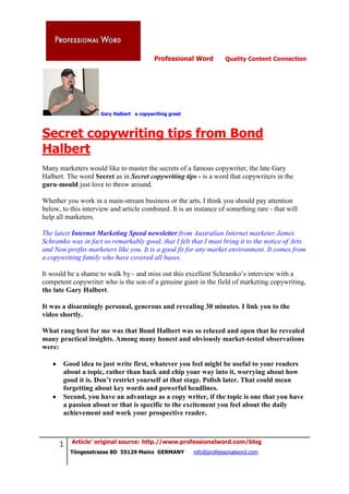 Professional Word         Quality Content Connection




                     Gary Halbert a copywriting great



Secret copywriting tips from Bond
Halbert
Many marketers would like to master the secrets of a famous copywriter, the late Gary
Halbert. The word Secret as in Secret copywriting tips - is a word that copywriters in the
guru-mould just love to throw around.

Whether you work in a main-stream business or the arts, I think you should pay attention
below, to this interview and article combined. It is an instance of something rare - that will
help all marketers.

The latest Internet Marketing Speed newsletter from Australian Internet marketer James
Schramko was in fact so remarkably good, that I felt that I must bring it to the notice of Arts
and Non-profits marketers like you. It is a good fit for any market environment. It comes from
a copywriting family who have covered all bases.

It would be a shame to walk by - and miss out this excellent Schramko’s interview with a
competent copywriter who is the son of a genuine giant in the field of marketing copywriting,
the late Gary Halbert.

It was a disarmingly personal, generous and revealing 30 minutes. I link you to the
video shortly.

What rang best for me was that Bond Halbert was so relaxed and open that he revealed
many practical insights. Among many honest and obviously market-tested observations
were:

       Good idea to just write first, whatever you feel might be useful to your readers
       about a topic, rather than hack and chip your way into it, worrying about how
       good it is. Don’t restrict yourself at that stage. Polish later. That could mean
       forgetting about key words and powerful headlines.
       Second, you have an advantage as a copy writer, if the topic is one that you have
       a passion about or that is specific to the excitement you feel about the daily
       achievement and work your prospective reader.



          Article’ original source: http.//www.professionalword.com/blog
      1
          Töngesstrasse 8D 55129 Mainz GERMANY          info@professionalword.com
 