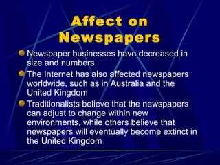 Affect on
        Newspapers
Newspaper businesses have decreased in
size and numbers
The Internet has also affected newspapers
worldwide, such as in Australia and the
United Kingdom
Traditionalists believe that the newspapers
can adjust to change within new
environments, while others believe that
newspapers will eventually become extinct in
the United Kingdom
 