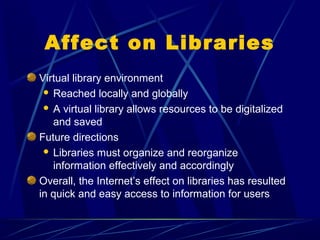 Affect on Libraries
Virtual library environment
  Reached locally and globally

  A virtual library allows resources to be digitalized
   and saved
Future directions
  Libraries must organize and reorganize
   information effectively and accordingly
Overall, the Internet’s effect on libraries has resulted
in quick and easy access to information for users
 