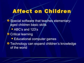 Affect on Children
Special software that teaches elementary-
aged children basic skills
  ABC’s and 123’s

Critical learning
  Educational computer games

Technology can expand children’s knowledge
of the world
 