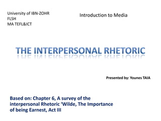 University of IBN-ZOHR
FLSH
MA TEFL&ICT

Introduction to Media

Presented by: Younes TAIA

Based on: Chapter 6, A survey of the
interpersonal Rhetoric ‘Wilde, The Importance
of being Earnest, Act III

 
