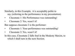 Similarly, in this Example, it is acceptably polite to
say, (referring to the performance in my presentation)
•
Classmate 1: His Performance was outstanding!
•
Classmate 2: Yes, wasn‟t it!
But suppose classmate 2 is the performer:
•
Classmate 1: Your performance was outstanding!
•
Classmate 2: Yes, wasn‟t it!
In this case, Classmate 2 falls foul in the Modesty Maxim, to
which I shall turn in the next Section.

 
