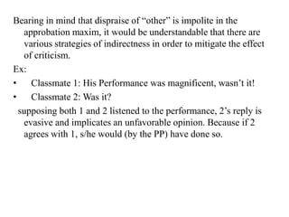 Bearing in mind that dispraise of “other” is impolite in the
approbation maxim, it would be understandable that there are
various strategies of indirectness in order to mitigate the effect
of criticism.
Ex:
•
Classmate 1: His Performance was magnificent, wasn‟t it!
•
Classmate 2: Was it?
supposing both 1 and 2 listened to the performance, 2‟s reply is
evasive and implicates an unfavorable opinion. Because if 2
agrees with 1, s/he would (by the PP) have done so.

 