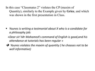 In this case “Classmates 2” violates the CP (maxim of
Quantity), similarly to the Example given by Grice, and which
was shown in the first presentation in Class.

 Younes is writing a testmonial about X who is a condidate for
a philosophy job:
«Dear sir! Mr Mohamed’s command of English is good,and his
attendance at tutorials has been regular »
 Younes violates the maxim of quantity ( he chooses not to be
well informative)

 