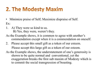 • Minimize praise of Self; Maximize dispraise of Self.
Ex:
1. A) They were so kind to us.
B) Yes, they were, weren‟t they.
As the Example shows, it is common to agree with another‟s
commendation except when it is a commendation on oneself.
2. Please accept this small gift as a token of our esteem.
Please accept this large gift as a token of our esteem.
As the Example shows, the understatement of one‟s generosity is
shown to be quite normal and conventional, yet the
exaggeration breaks the first sub maxim of Modesty which is
to commit the social transgression of boasting.

 