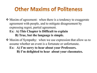  Maxim of agreement: when there is a tendency to exaggerate
agreement with people, and to mitigate disagreement by
expressing regret, partial agreement.
Ex: A) This Chapter is Difficult to explain
B) True, but the language is simple.
 Maxim of Sympathy: when we use expression that allow us to
assume whether an event is a fortunate or unfortunate.
Ex: A) I’m sorry to hear about your Professors.
B) I’m delighted to hear about your classmates.

 