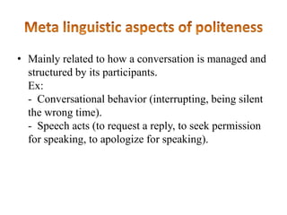 • Mainly related to how a conversation is managed and
structured by its participants.
Ex:
- Conversational behavior (interrupting, being silent
the wrong time).
- Speech acts (to request a reply, to seek permission
for speaking, to apologize for speaking).

 