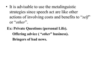 • It is advisable to use the metalinguistic
strategies since speech act are like other
actions of involving costs and benefits to “self”
or “other”.
Ex: Private Questions (personal Life).
Offering advice ( “other” business).
Bringers of bad news.

 