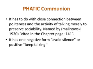 • It has to do with close connection between
politeness and the activity of talking merely to
preserve sociability. Named by (malinowski
1930) “cited in the Chapter page: 141”.
• It has one negative form “avoid silence” or
positive ‘‘keep talking’’

 
