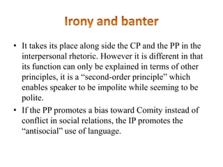 • It takes its place along side the CP and the PP in the
interpersonal rhetoric. However it is different in that
its function can only be explained in terms of other
principles, it is a “second-order principle” which
enables speaker to be impolite while seeming to be
polite.
• If the PP promotes a bias toward Comity instead of
conflict in social relations, the IP promotes the
“antisocial” use of language.

 