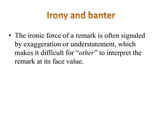• The ironic force of a remark is often signaled
by exaggeration or understatement, which
makes it difficult for “other” to interpret the
remark at its face value.

 