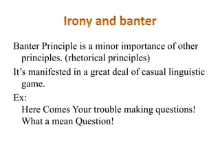 Banter Principle is a minor importance of other
principles. (rhetorical principles)
It‟s manifested in a great deal of casual linguistic
game.
Ex:
Here Comes Your trouble making questions!
What a mean Question!

 